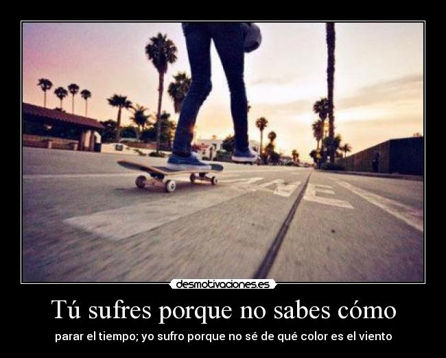 Tú sufres porque no sabes cómo - parar el tiempo; yo sufro porque no sé de qué color es el viento