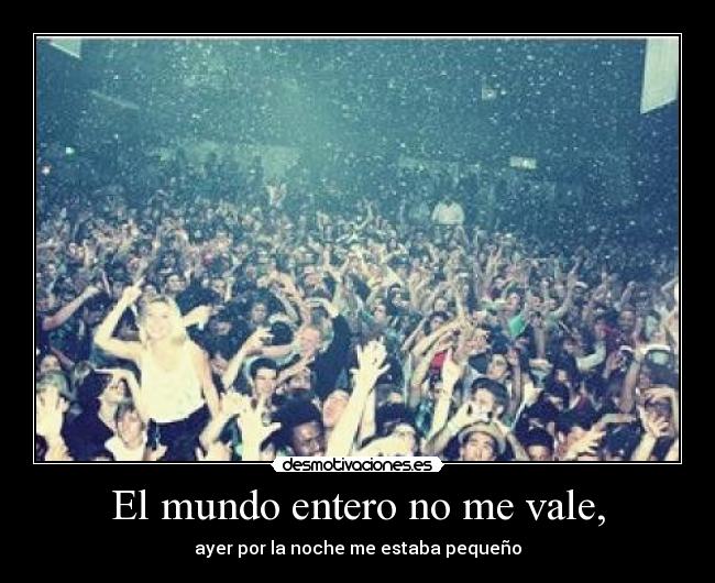 El mundo entero no me vale, - ayer por la noche me estaba pequeño