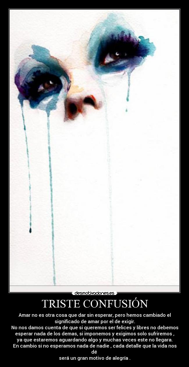 TRISTE CONFUSIÓN - Amar no es otra cosa que dar sin esperar, pero hemos cambiado el
significado de amar por el de exigir.
No nos damos cuenta de que si queremos ser felices y libres no debemos
esperar nada de los demas, si imponemos y exigimos solo sufriremos ,
ya que estaremos aguardando algo y muchas veces este no llegara.
En cambio si no esperamos nada de nadie , cada detalle que la vida nos
dé
será un gran motivo de alegría .