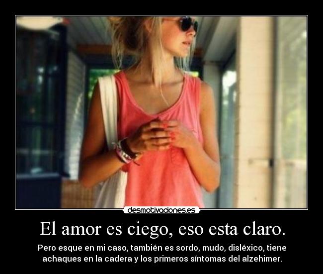 El amor es ciego, eso esta claro. - Pero esque en mi caso, también es sordo, mudo, disléxico, tiene
achaques en la cadera y los primeros síntomas del alzehimer.