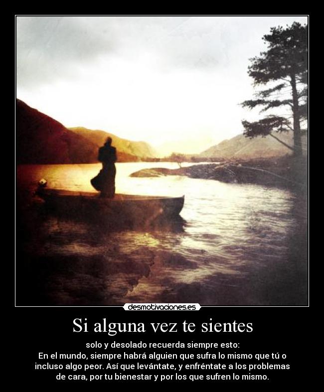 Si alguna vez te sientes - solo y desolado recuerda siempre esto:
En el mundo, siempre habrá alguien que sufra lo mismo que tú o
incluso algo peor. Así que levántate, y enfréntate a los problemas
de cara, por tu bienestar y por los que sufren lo mismo.