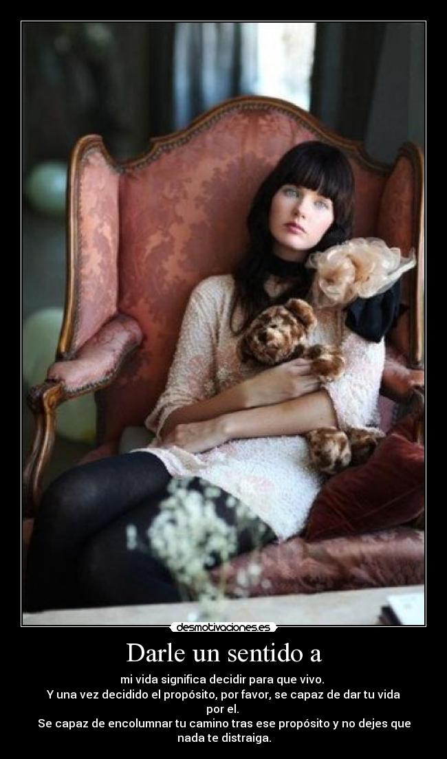 Darle un sentido a - mi vida significa decidir para que vivo.
Y una vez decidido el propósito, por favor, se capaz de dar tu vida
por el.
Se capaz de encolumnar tu camino tras ese propósito y no dejes que
nada te distraiga.