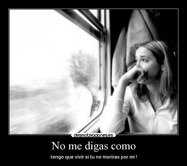No me digas como - tengo que vivir si tu no moriras por mi !