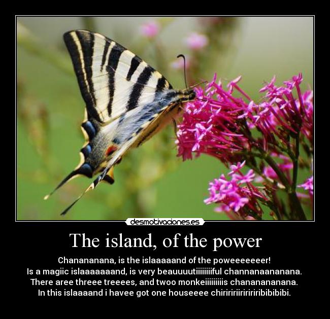 The island, of the power - Chanananana, is the islaaaaand of the poweeeeeeer! 
Is a magiic islaaaaaaand, is very beauuuutiiiiiiiiful channanaananana. 
There aree threee treeees, and twoo monkeiiiiiiiiis chananananana. 
In this islaaaand i havee got one houseeee chiriririiriririribibibibi. 
