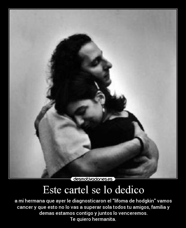 Este cartel se lo dedico - a mi hermana que ayer le diagnosticaron el lifoma de hodgkin vamos
cancer y que esto no lo vas a superar sola todos tu amigos, familia y
demas estamos contigo y juntos lo venceremos.
Te quiero hermanita.