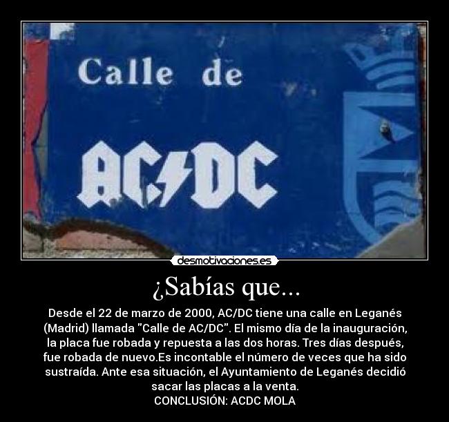 ¿Sabías que... - Desde el 22 de marzo de 2000, AC/DC tiene una calle en Leganés
(Madrid) llamada Calle de AC/DC. El mismo día de la inauguración,
la placa fue robada y repuesta a las dos horas. Tres días después,
fue robada de nuevo.Es incontable el número de veces que ha sido
sustraída. Ante esa situación, el Ayuntamiento de Leganés decidió
sacar las placas a la venta.
CONCLUSIÓN: ACDC MOLA