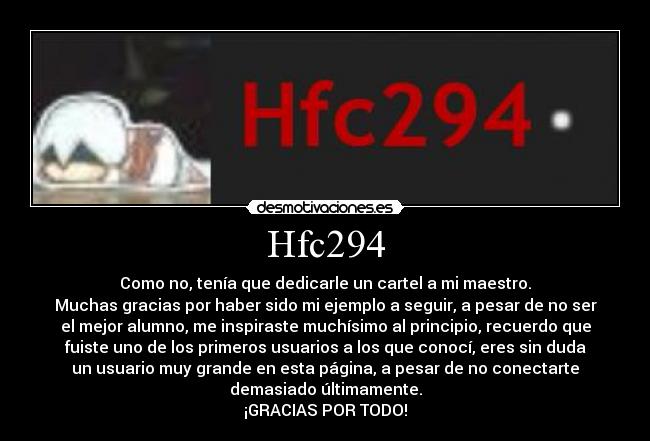 Hfc294 - Como no, tenía que dedicarle un cartel a mi maestro.
Muchas gracias por haber sido mi ejemplo a seguir, a pesar de no ser
el mejor alumno, me inspiraste muchísimo al principio, recuerdo que
fuiste uno de los primeros usuarios a los que conocí, eres sin duda
un usuario muy grande en esta página, a pesar de no conectarte
demasiado últimamente.
¡GRACIAS POR TODO!