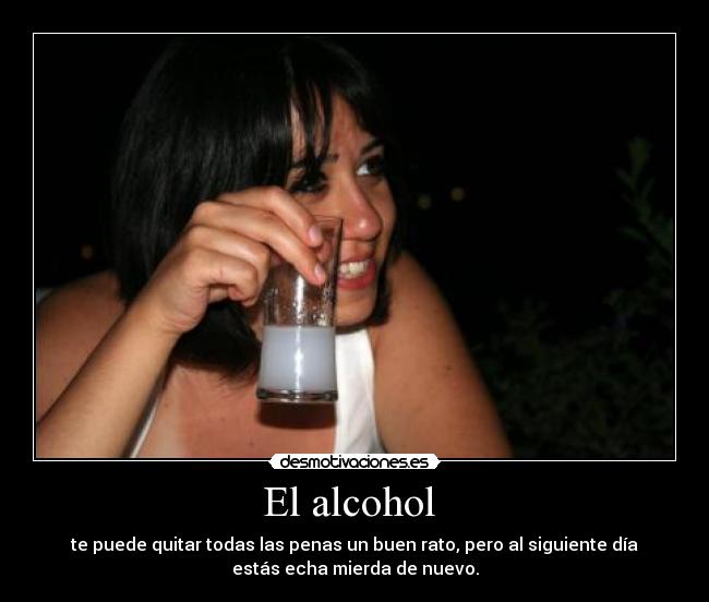 El alcohol  - te puede quitar todas las penas un buen rato, pero al siguiente día
estás echa mierda de nuevo.