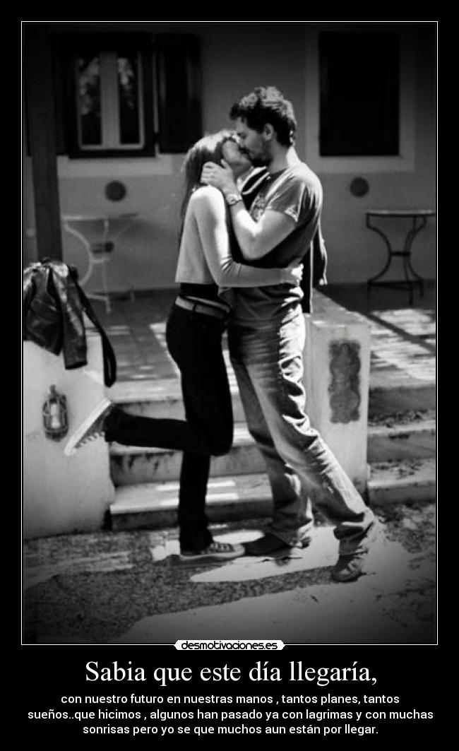 Sabia que este día llegaría, - con nuestro futuro en nuestras manos , tantos planes, tantos
sueños..que hicimos , algunos han pasado ya con lagrimas y con muchas
sonrisas pero yo se que muchos aun están por llegar.