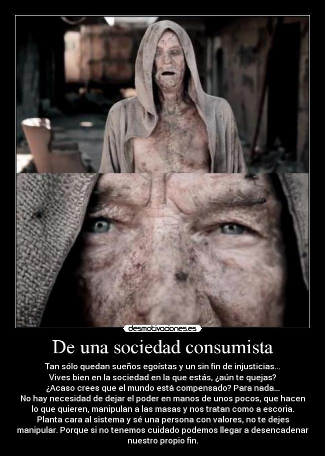 De una sociedad consumista - Tan sólo quedan sueños egoístas y un sin fin de injusticias...
Vives bien en la sociedad en la que estás, ¿aún te quejas?
¿Acaso crees que el mundo está compensado? Para nada...
No hay necesidad de dejar el poder en manos de unos pocos, que hacen
lo que quieren, manipulan a las masas y nos tratan como a escoria.
Planta cara al sistema y sé una persona con valores, no te dejes
manipular. Porque si no tenemos cuidado podemos llegar a desencadenar
nuestro propio fin.