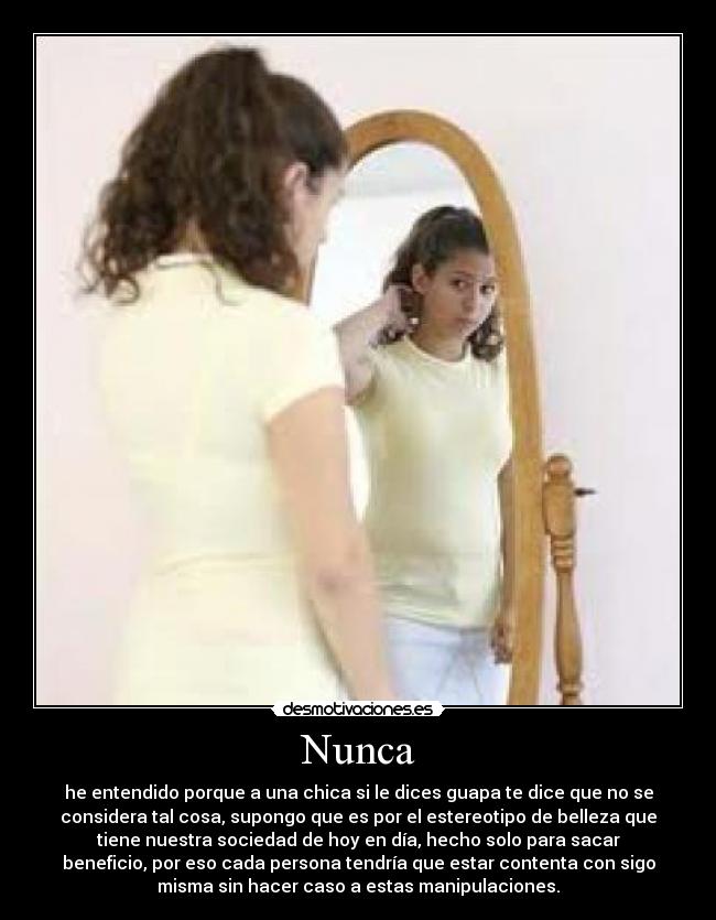 Nunca - he entendido porque a una chica si le dices guapa te dice que no se
considera tal cosa, supongo que es por el estereotipo de belleza que
tiene nuestra sociedad de hoy en día, hecho solo para sacar
beneficio, por eso cada persona tendría que estar contenta con sigo
misma sin hacer caso a estas manipulaciones.