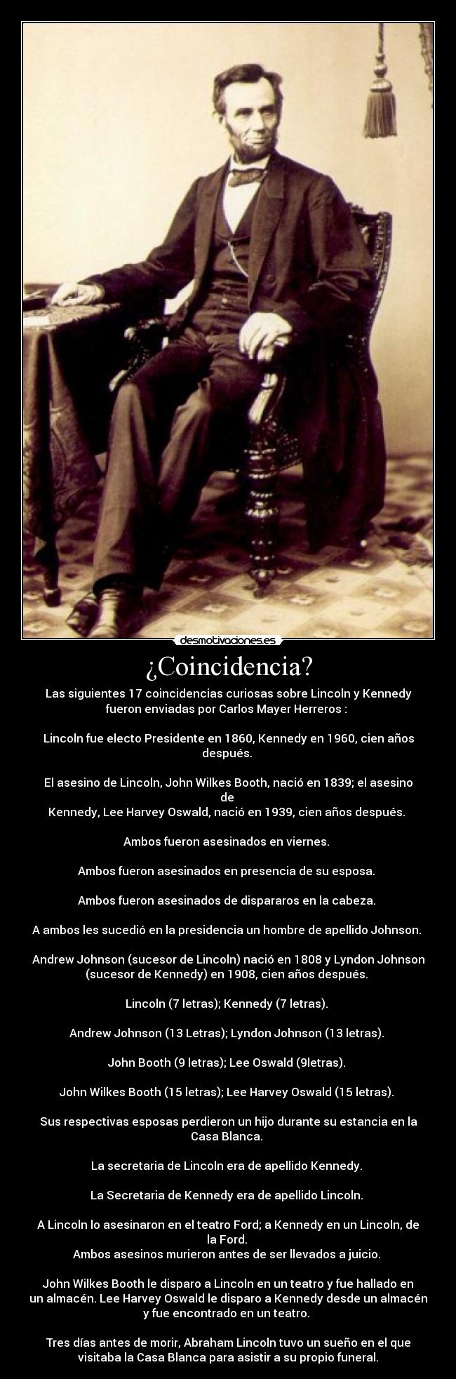 ¿Coincidencia? - Las siguientes 17 coincidencias curiosas sobre Lincoln y Kennedy
fueron enviadas por Carlos Mayer Herreros :
Lincoln fue electo Presidente en 1860, Kennedy en 1960, cien años
después.
El asesino de Lincoln, John Wilkes Booth, nació en 1839; el asesino
de
Kennedy, Lee Harvey Oswald, nació en 1939, cien años después.
Ambos fueron asesinados en viernes.
Ambos fueron asesinados en presencia de su esposa.
Ambos fueron asesinados de dispararos en la cabeza.
A ambos les sucedió en la presidencia un hombre de apellido Johnson.
Andrew Johnson (sucesor de Lincoln) nació en 1808 y Lyndon Johnson
(sucesor de Kennedy) en 1908, cien años después.
Lincoln (7 letras); Kennedy (7 letras).
Andrew Johnson (13 Letras); Lyndon Johnson (13 letras).
John Booth (9 letras); Lee Oswald (9letras).
John Wilkes Booth (15 letras); Lee Harvey Oswald (15 letras).
Sus respectivas esposas perdieron un hijo durante su estancia en la
Casa Blanca.
La secretaria de Lincoln era de apellido Kennedy.
La Secretaria de Kennedy era de apellido Lincoln.
A Lincoln lo asesinaron en el teatro Ford; a Kennedy en un Lincoln, de
la Ford.
Ambos asesinos murieron antes de ser llevados a juicio.
John Wilkes Booth le disparo a Lincoln en un teatro y fue hallado en
un almacén. Lee Harvey Oswald le disparo a Kennedy desde un almacén
y fue encontrado en un teatro.
Tres días antes de morir, Abraham Lincoln tuvo un sueño en el que
visitaba la Casa Blanca para asistir a su propio funeral.