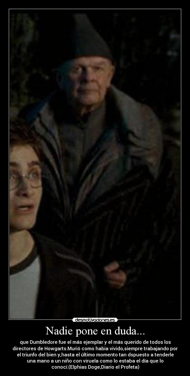 Nadie pone en duda... - que Dumbledore fue el más ejemplar y el más querido de todos los
directores de Howgarts.Murió como habia vivido,siempre trabajando por
el triunfo del bien y,hasta el último momento tan dspuesto a tenderle
una mano a un niño con viruela como lo estaba el día que lo
conocí.(Elphias Doge,Diario el Profeta)