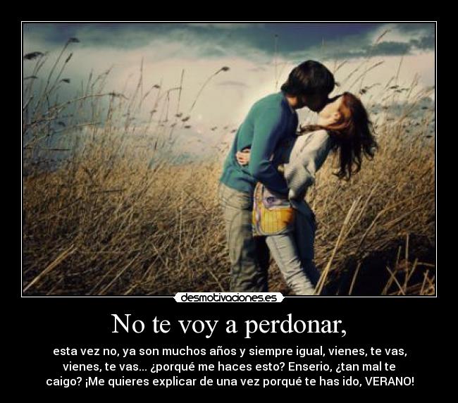 No te voy a perdonar, - esta vez no, ya son muchos años y siempre igual, vienes, te vas,
vienes, te vas... ¿porqué me haces esto? Enserio, ¿tan mal te
caigo? ¡Me quieres explicar de una vez porqué te has ido, VERANO!