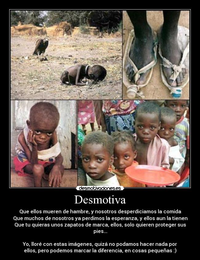 Desmotiva - Que ellos mueren de hambre, y nosotros desperdiciamos la comida
Que muchos de nosotros ya perdimos la esperanza, y ellos aun la tienen
Que tu quieras unos zapatos de marca, ellos, solo quieren proteger sus
pies...

Yo, lloré con estas imágenes, quizá no podamos hacer nada por
ellos, pero podemos marcar la diferencia, en cosas pequeñas :)