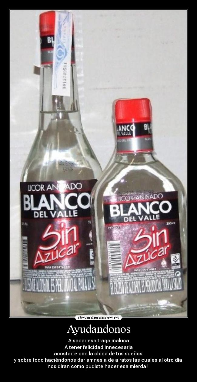 Ayudandonos - A sacar esa traga maluca
A tener felicidad innecesaria
acostarte con la chica de tus sueños
y sobre todo haciéndonos dar amnesia de a ratos las cuales al otro día
nos diran como pudiste hacer esa mierda !