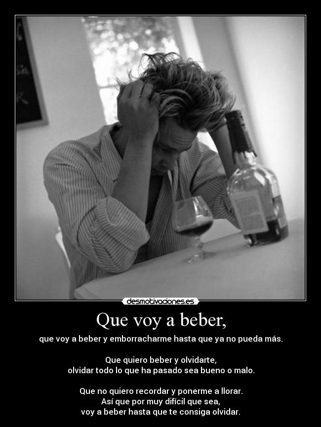 Que voy a beber, - que voy a beber y emborracharme hasta que ya no pueda más.
Que quiero beber y olvidarte,
olvidar todo lo que ha pasado sea bueno o malo.
Que no quiero recordar y ponerme a llorar.
Así que por muy difícil que sea,
voy a beber hasta que te consiga olvidar.