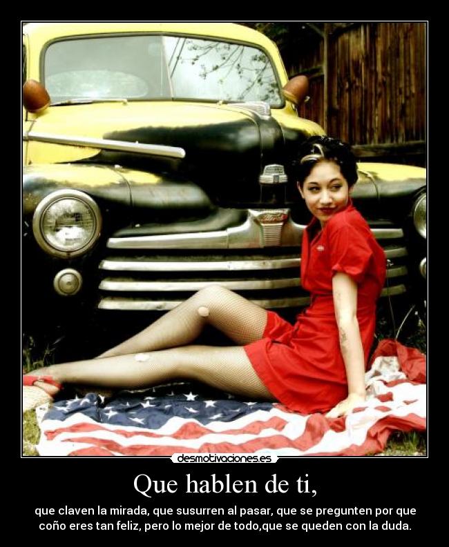 Que hablen de ti, - que claven la mirada, que susurren al pasar, que se pregunten por que
coño eres tan feliz, pero lo mejor de todo,que se queden con la duda.