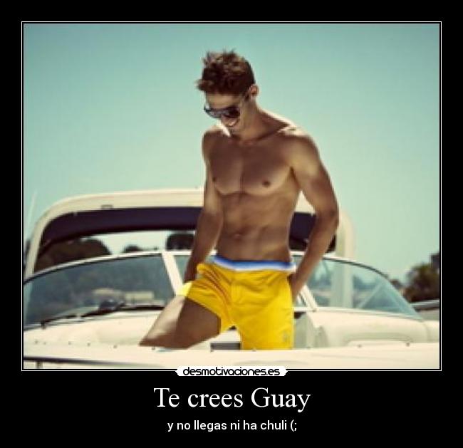 Te crees Guay - y no llegas ni ha chuli (;