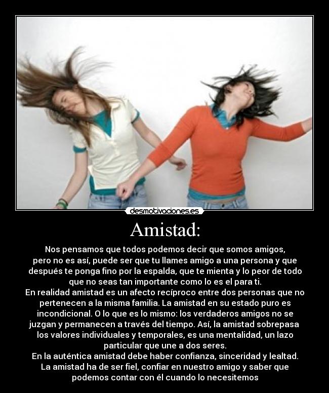 Amistad: - Nos pensamos que todos podemos decir que somos amigos,
pero no es así, puede ser que tu llames amigo a una persona y que
después te ponga fino por la espalda, que te mienta y lo peor de todo
que no seas tan importante como lo es el para ti.
En realidad amistad es un afecto recíproco entre dos personas que no
pertenecen a la misma familia. La amistad en su estado puro es
incondicional. O lo que es lo mismo: los verdaderos amigos no se
juzgan y permanecen a través del tiempo. Así, la amistad sobrepasa
los valores individuales y temporales, es una mentalidad, un lazo
particular que une a dos seres.
En la auténtica amistad debe haber confianza, sinceridad y lealtad.
La amistad ha de ser fiel, confiar en nuestro amigo y saber que
podemos contar con él cuando lo necesitemos