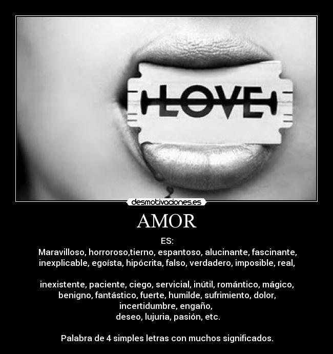 AMOR - ES:
 Maravilloso, horroroso,tierno, espantoso, alucinante, fascinante,
inexplicable, egoísta, hipócrita, falso, verdadero, imposible, real,

inexistente, paciente, ciego, servicial, inútil, romántico, mágico,
benigno, fantástico, fuerte, humilde, sufrimiento, dolor,
incertidumbre, engaño, 
 deseo, lujuria, pasión, etc.

Palabra de 4 simples letras con muchos significados.