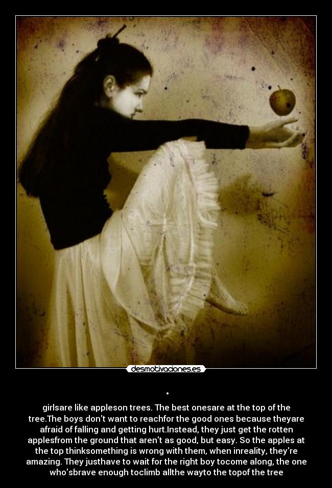 . - girlsare like appleson trees. The best onesare at the top of the
tree.The boys dont want to reachfor the good ones because theyare
afraid of falling and getting hurt.Instead, they just get the rotten
applesfrom the ground that arent as good, but easy. So the apples at
the top thinksomething is wrong with them, when inreality, theyre
amazing. They justhave to wait for the right boy tocome along, the one
whosbrave enough toclimb allthe wayto the topof the tree