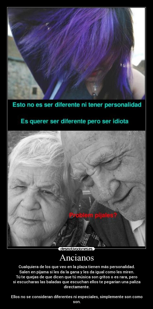 Ancianos - Cualquiera de los que veo en la plaza tienen más personalidad.
Salen en pijama si les da la gana y les da igual como les miren.
Tú te quejas de que dicen que tú música son gritos o es rara, pero
si escucharas las baladas que escuchan ellos te pegarían una paliza
directamente.
Ellos no se consideran diferentes ni especiales, simplemente son como
son.