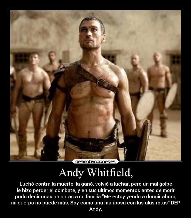 Andy Whitfield, - Luchó contra la muerte, la ganó, volvió a luchar, pero un mal golpe
le hizo perder el combate, y en sus ultimos momentos antes de morir
pudo decir unas palabras a su familia Me estoy yendo a dormir ahora,
mi cuerpo no puede más. Soy como una mariposa con las alas rotas DEP
Andy.