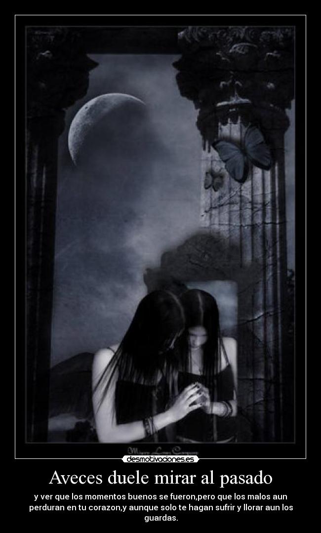 Aveces duele mirar al pasado - y ver que los momentos buenos se fueron,pero que los malos aun
perduran en tu corazon,y aunque solo te hagan sufrir y llorar aun los
guardas.