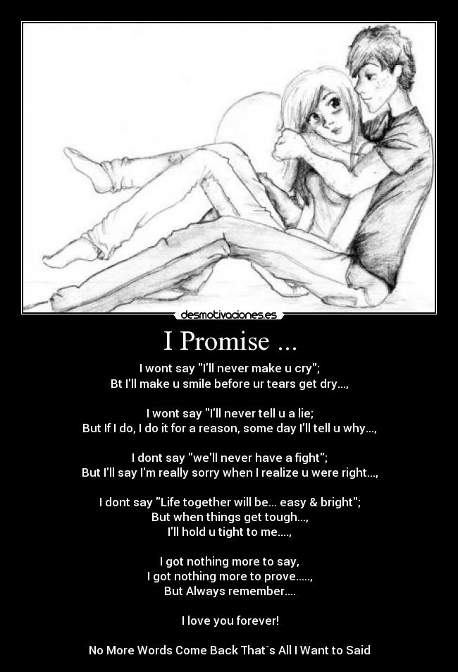 I Promise ... - I wont say Ill never make u cry;
Bt Ill make u smile before ur tears get dry...,
I wont say Ill never tell u a lie;
But If I do, I do it for a reason, some day Ill tell u why...,
I dont say well never have a fight;
But Ill say Im really sorry when I realize u were right...,
I dont say Life together will be... easy & bright;
But when things get tough...,
Ill hold u tight to me....,
I got nothing more to say,
I got nothing more to prove.....,
But Always remember....
♥ I love you forever! ♥
No More Words Come Back That`s All I Want to Said