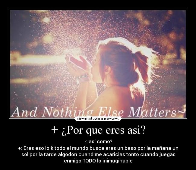 + ¿Por que eres asi? - -: así como?
+: Eres eso lo k todo el mundo busca eres un beso por la mañana un
sol por la tarde algodón cuand me acaricias tonto cuando juegas
cnmigo TODO lo inimaginable