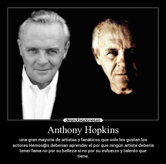 Anthony Hopkins - una gran mayoría de artistas y fanáticos que solo les gustan los
actores Hemos@s deberían aprender el por que ningún artista debería
tener fama no por su belleza si no por su esfuerzo y talento que
tiene.