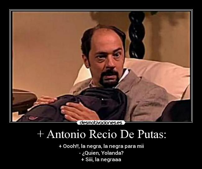 + Antonio Recio De Putas: - + Oooh!!, la negra, la negra para mii
- ¿Quien, Yolanda?
+ Siii, la negraaa