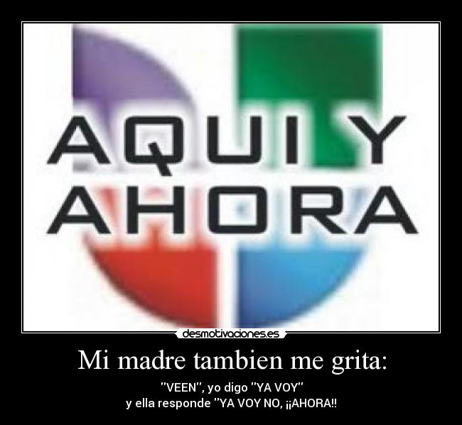Mi madre tambien me grita: - VEEN, yo digo YA VOY
y ella responde YA VOY NO, ¡¡AHORA!!