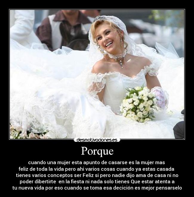 Porque - cuando una mujer esta apunto de casarse es la mujer mas 
feliz de toda la vida pero ahi varios cosas cuando ya estas casada 
tienes varios conceptos ser Feliz si pero nadie dijo ama de casa ni no
poder dibertirte  en la fiesta ni nada solo tienes Que estar atenta a
tu nueva vida por eso cuando se toma esa decición es mejor pensarselo