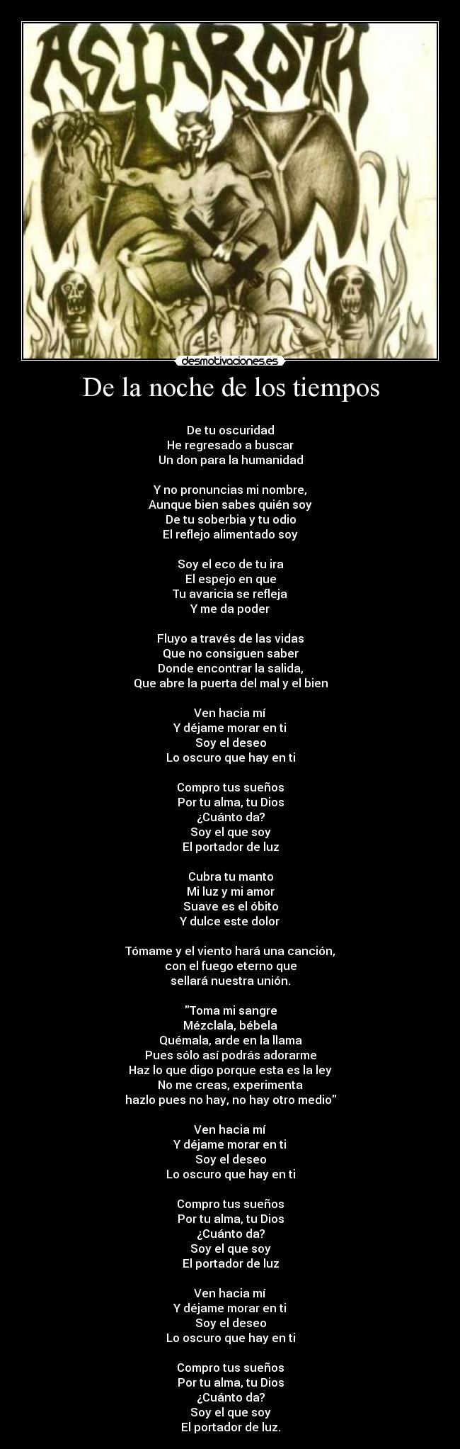 De la noche de los tiempos -
De tu oscuridad
He regresado a buscar
Un don para la humanidad
Y no pronuncias mi nombre,
Aunque bien sabes quién soy
De tu soberbia y tu odio
El reflejo alimentado soy
Soy el eco de tu ira
El espejo en que
Tu avaricia se refleja
Y me da poder
Fluyo a través de las vidas
Que no consiguen saber
Donde encontrar la salida,
Que abre la puerta del mal y el bien
Ven hacia mí
Y déjame morar en ti
Soy el deseo
Lo oscuro que hay en ti
Compro tus sueños
Por tu alma, tu Dios
¿Cuánto da?
Soy el que soy
El portador de luz
Cubra tu manto
Mi luz y mi amor
Suave es el óbito
Y dulce este dolor
Tómame y el viento hará una canción,
con el fuego eterno que
sellará nuestra unión.
Toma mi sangre
Mézclala, bébela
Quémala, arde en la llama
Pues sólo así podrás adorarme
Haz lo que digo porque esta es la ley
No me creas, experimenta
hazlo pues no hay, no hay otro medio
Ven hacia mí
Y déjame morar en ti
Soy el deseo
Lo oscuro que hay en ti
Compro tus sueños
Por tu alma, tu Dios
¿Cuánto da?
Soy el que soy
El portador de luz
Ven hacia mí
Y déjame morar en ti
Soy el deseo
Lo oscuro que hay en ti
Compro tus sueños
Por tu alma, tu Dios
¿Cuánto da?
Soy el que soy
El portador de luz.