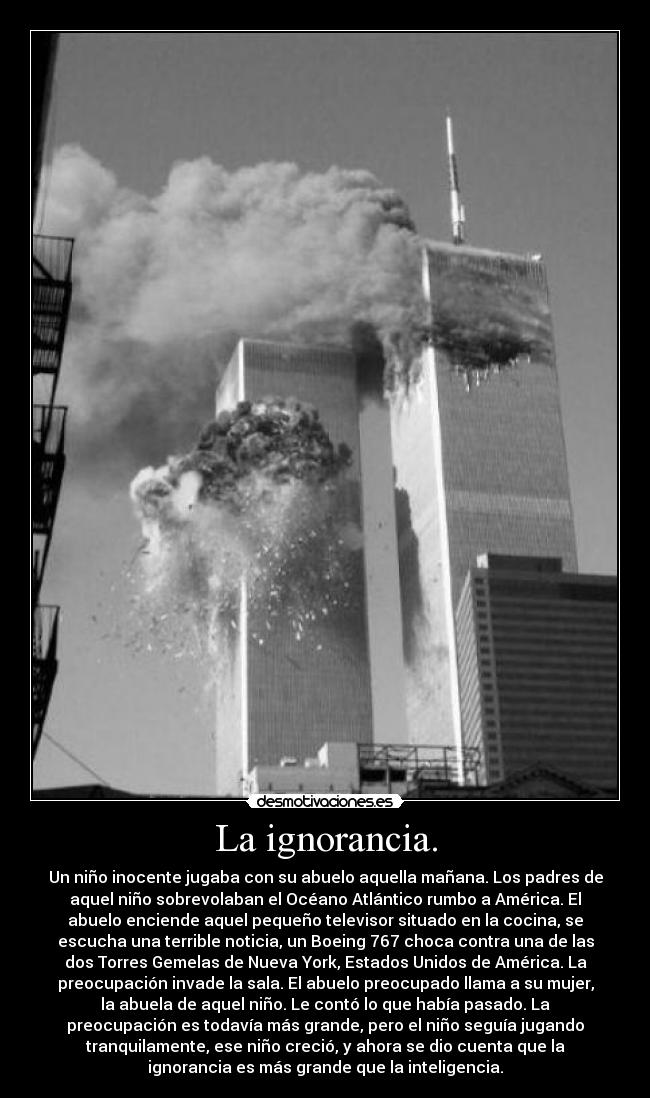 La ignorancia. - Un niño inocente jugaba con su abuelo aquella mañana. Los padres de
aquel niño sobrevolaban el Océano Atlántico rumbo a América. El
abuelo enciende aquel pequeño televisor situado en la cocina, se
escucha una terrible noticia, un Boeing 767 choca contra una de las
dos Torres Gemelas de Nueva York, Estados Unidos de América. La
preocupación invade la sala. El abuelo preocupado llama a su mujer,
la abuela de aquel niño. Le contó lo que había pasado. La
preocupación es todavía más grande, pero el niño seguía jugando
tranquilamente, ese niño creció, y ahora se dio cuenta que la
ignorancia es más grande que la inteligencia.
