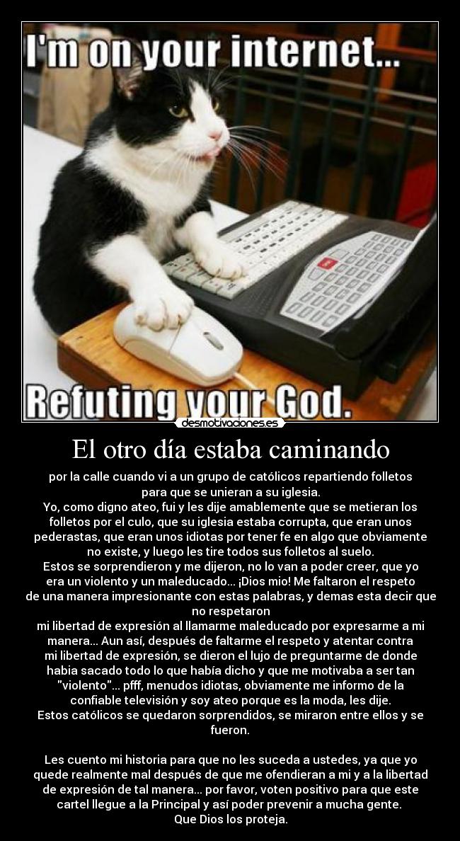 El otro día estaba caminando - por la calle cuando vi a un grupo de católicos repartiendo folletos
para que se unieran a su iglesia.
Yo, como digno ateo, fui y les dije amablemente que se metieran los
folletos por el culo, que su iglesia estaba corrupta, que eran unos
pederastas, que eran unos idiotas por tener fe en algo que obviamente
no existe, y luego les tire todos sus folletos al suelo.
Estos se sorprendieron y me dijeron, no lo van a poder creer, que yo
era un violento y un maleducado... ¡Dios mio! Me faltaron el respeto
de una manera impresionante con estas palabras, y demas esta decir que
no respetaron
mi libertad de expresión al llamarme maleducado por expresarme a mi
manera... Aun así, después de faltarme el respeto y atentar contra
mi libertad de expresión, se dieron el lujo de preguntarme de donde
habia sacado todo lo que había dicho y que me motivaba a ser tan
violento... pfff, menudos idiotas, obviamente me informo de la
confiable televisión y soy ateo porque es la moda, les dije.
Estos católicos se quedaron sorprendidos, se miraron entre ellos y se
fueron.
Les cuento mi historia para que no les suceda a ustedes, ya que yo
quede realmente mal después de que me ofendieran a mi y a la libertad
de expresión de tal manera... por favor, voten positivo para que este
cartel llegue a la Principal y así poder prevenir a mucha gente.
Que Dios los proteja.