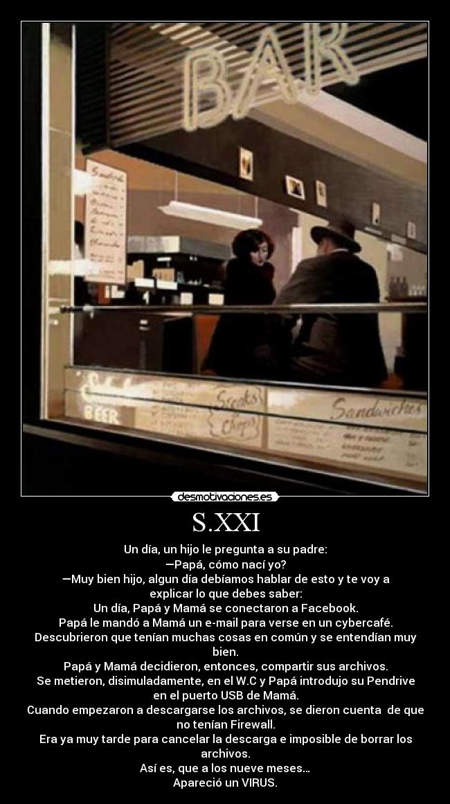 S.XXI - Un día, un hijo le pregunta a su padre:
—Papá, cómo nací yo?
—Muy bien hijo, algun día debíamos hablar de esto y te voy a
explicar lo que debes saber:
Un día, Papá y Mamá se conectaron a Facebook.
Papá le mandó a Mamá un e-mail para verse en un cybercafé.
Descubrieron que tenían muchas cosas en común y se entendían muy
bien.
Papá y Mamá decidieron, entonces, compartir sus archivos.
Se metieron, disimuladamente, en el W.C y Papá introdujo su Pendrive
en el puerto USB de Mamá.
Cuando empezaron a descargarse los archivos, se dieron cuenta  de que
no tenían Firewall.
Era ya muy tarde para cancelar la descarga e imposible de borrar los
archivos.
Así es, que a los nueve meses…
Apareció un VIRUS.