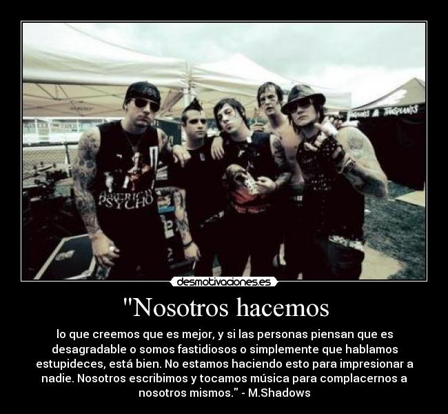 Nosotros hacemos - lo que creemos que es mejor, y si las personas piensan que es
desagradable o somos fastidiosos o simplemente que hablamos
estupideces, está bien. No estamos haciendo esto para impresionar a
nadie. Nosotros escribimos y tocamos música para complacernos a
nosotros mismos. - M.Shadows