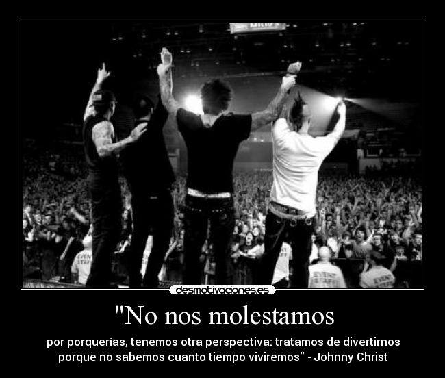 No nos molestamos - por porquerías, tenemos otra perspectiva: tratamos de divertirnos
porque no sabemos cuanto tiempo viviremos - Johnny Christ