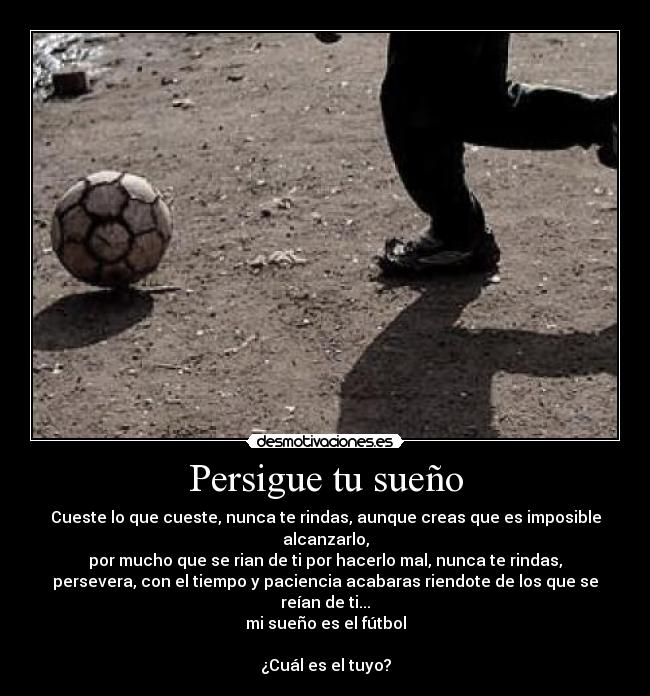 Persigue tu sueño - Cueste lo que cueste, nunca te rindas, aunque creas que es imposible
alcanzarlo,
por mucho que se rian de ti por hacerlo mal, nunca te rindas,
persevera, con el tiempo y paciencia acabaras riendote de los que se
reían de ti...
mi sueño es el fútbol

¿Cuál es el tuyo?