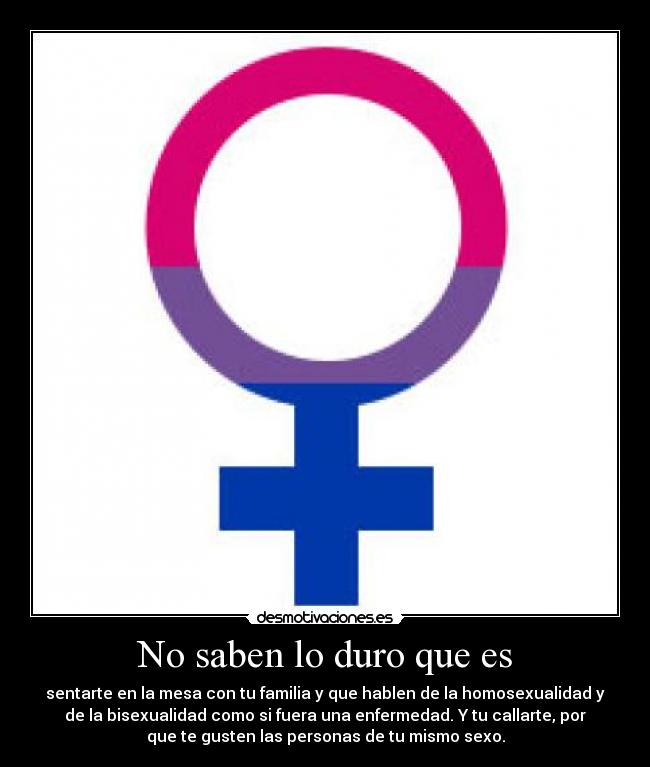 No saben lo duro que es - sentarte en la mesa con tu familia y que hablen de la homosexualidad y
de la bisexualidad como si fuera una enfermedad. Y tu callarte, por
que te gusten las personas de tu mismo sexo.