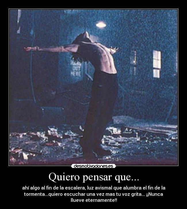 Quiero pensar que... - ahí algo al fin de la escalera, luz avismal que alumbra el fin de la
tormenta...quiero escuchar una vez mas tu voz grita... ¡¡Nunca
llueve eternamente!!