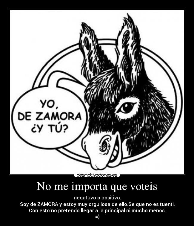 No me importa que voteis - negatuvo o positivo.
Soy de ZAMORA y estoy muy orgullosa de ello.Se que no es tuenti.
Con esto no pretendo llegar a la principal ni mucho menos.
=)