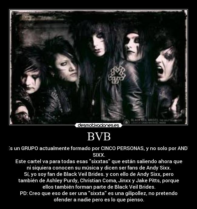 BVB - Es un GRUPO actualmente formado por CINCO PERSONAS, y no solo por ANDY
SIXX.
Este cartel va para todas esas sixxtas que están saliendo ahora que
ni siquiera conocen su música y dicen ser fans de Andy Sixx.
Sí, yo soy fan de Black Veil Brides. y con ello de Andy Sixx, pero
también de Ashley Purdy, Christian Coma, Jinxx y Jake Pitts, porque
ellos también forman parte de Black Veil Brides.
PD: Creo que eso de ser una sixxta es una gilipollez, no pretendo
ofender a nadie pero es lo que pienso.