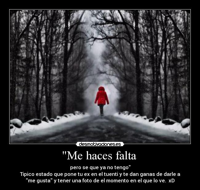 Me haces falta - pero se que ya no tengo
Tipico estado que pone tu ex en el tuenti y te dan ganas de darle a
me gusta y tener una foto de el momento en el que lo ve. xD