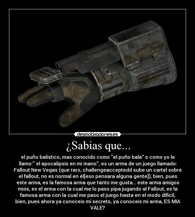 ¿Sabias que... - el puño balistico, mas conocido como el puño bala o como yo le
llamo: el apocalipsis en mi mano, es un arma de un juego llamado:
Fallout New Vegas (que raro, challengeacceptedd sube un cartel sobre
el fallout, no es normal en él[eso pensara alguna gente]), bien, pues
este arma, es la famosa arma que tanto me gusta... este arma amigos
mios, es el arma con la cual me lo paso pipa jugando al Fallout, es la
famosa arma con la cual me paso el juego hasta en el modo dificil,
bien, pues ahora ya conoceis mi secreto, ya conoceis mi arma, ES MIA
VALE?