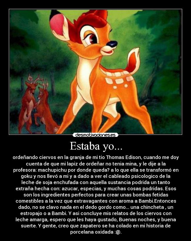 Estaba yo... - ordeñando ciervos en la granja de mi tio Thomas Edison, cuando me doy
cuenta de que mi lapiz de ordeñar no tenia mina, y le dije a la
profesora: machupichu por donde queda? a lo que ella se transformó en
goku y nos llevó a mi y a dado a ver el cableado psicologico de la
leche de soja enchufada con aquella sustancia podrida un tanto
extraña hecha con: azucar, especias, y muchas cosas podridas. Esos
son los ingredientes perfectos para crear unas bombas fetidas
comestibles a la vez que extravagantes con aroma a Bambi.Entonces
dado, no se clavo nada en el dedo gordo como... una chincheta , un
estropajo o a Bambi. Y asi concluye mis relatos de los ciervos con
leche amarga, espero que les haya gustado, Buenas noches, y buena
suerte. Y gente, creo que zapatero se ha colado en mi historia de
porcelana oxidada :@.