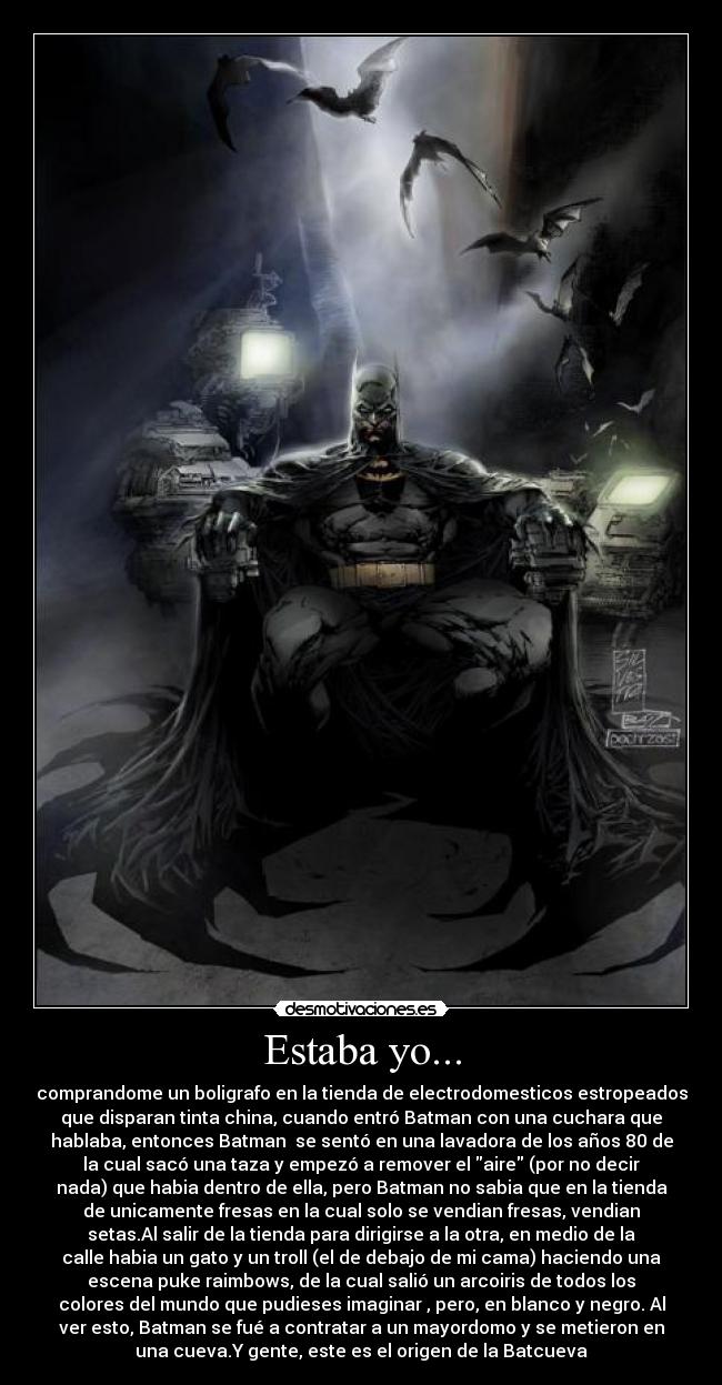 Estaba yo... - comprandome un boligrafo en la tienda de electrodomesticos estropeados
que disparan tinta china, cuando entró Batman con una cuchara que
hablaba, entonces Batman se sentó en una lavadora de los años 80 de
la cual sacó una taza y empezó a remover el aire (por no decir
nada) que habia dentro de ella, pero Batman no sabia que en la tienda
de unicamente fresas en la cual solo se vendian fresas, vendian
setas.Al salir de la tienda para dirigirse a la otra, en medio de la
calle habia un gato y un troll (el de debajo de mi cama) haciendo una
escena puke raimbows, de la cual salió un arcoiris de todos los
colores del mundo que pudieses imaginar , pero, en blanco y negro. Al
ver esto, Batman se fué a contratar a un mayordomo y se metieron en
una cueva.Y gente, este es el origen de la Batcueva